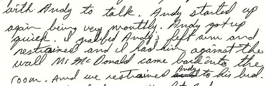 An excerpt of a handwritten incident report by YDC employee John McDonald in June 1993. He writes: “...to get up off his bed. I put my right hand on Andy’s right shoulder and I pressed him against the wall. I didn’t want Andy to get in my face. When it was appeared that…”